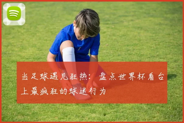 当足球遇见狂热：盘点世界杯看台上最疯狂的球迷行为