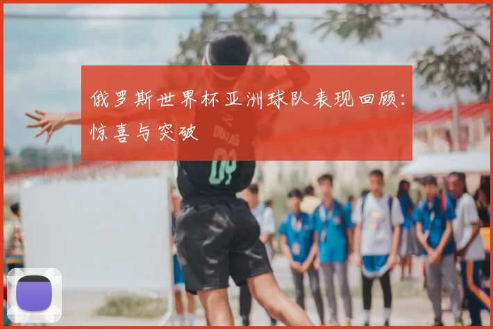 俄罗斯世界杯亚洲球队表现回顾：惊喜与突破