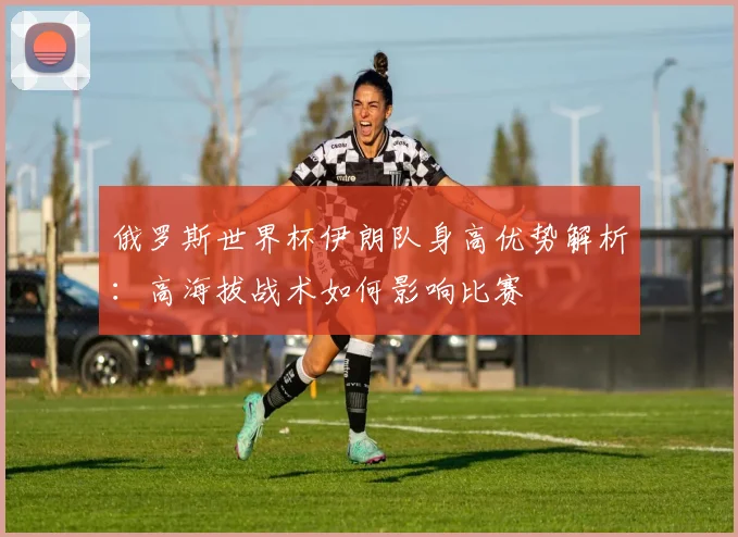 俄罗斯世界杯伊朗队身高优势解析:高海拔战术如何影响比赛