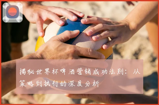 揭秘世界杯啤酒营销成功法则：从策略到执行的深度分析