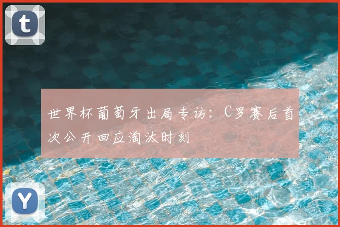 世界杯葡萄牙出局专访：C罗赛后首次公开回应淘汰时刻