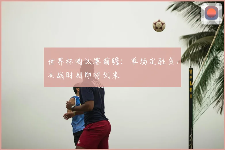 世界杯淘汰赛前瞻:单场定胜负,决战时刻即将到来