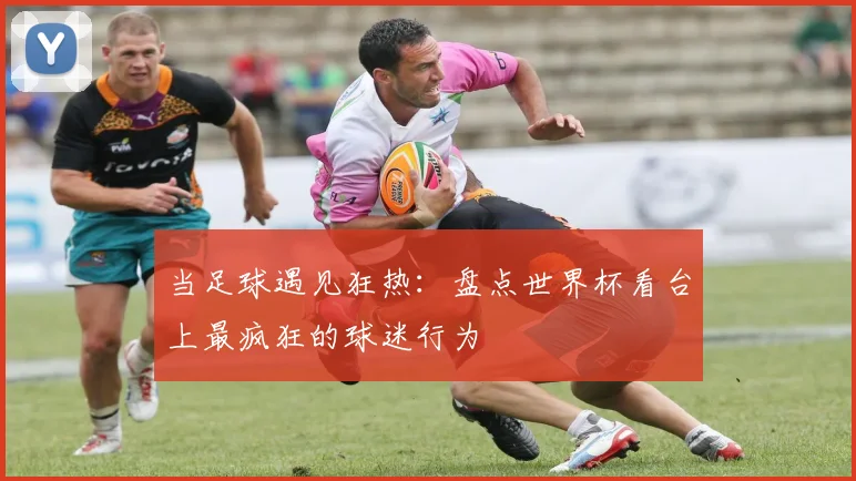 当足球遇见狂热：盘点世界杯看台上最疯狂的球迷行为