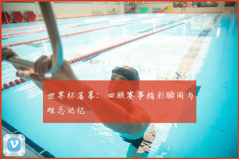 世界杯落幕：回顾赛事精彩瞬间与难忘记忆