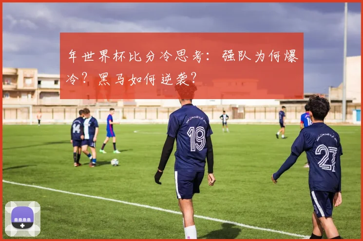 年世界杯比分冷思考：强队为何爆冷？黑马如何逆袭？