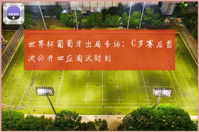世界杯葡萄牙出局专访：C罗赛后首次公开回应淘汰时刻
