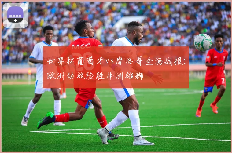 世界杯葡萄牙vs摩洛哥全场战报：欧洲劲旅险胜非洲雄狮