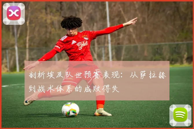 剖析埃及队世预赛表现：从萨拉赫到战术体系的成败得失