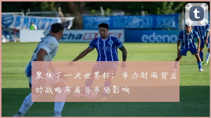 聚焦下一次世界杯：举办时间背后的战略布局与市场影响