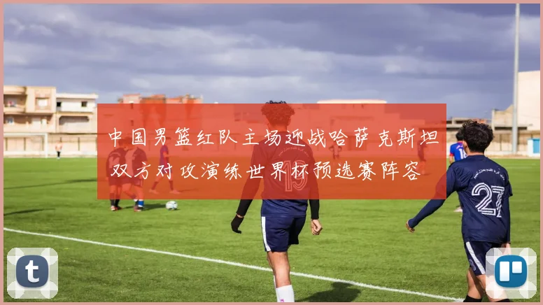 中国男篮红队主场迎战哈萨克斯坦 双方对攻演练世界杯预选赛阵容