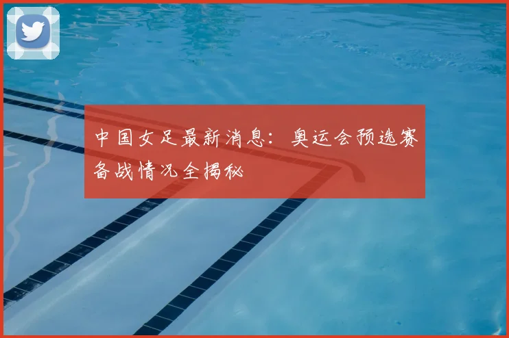中国女足最新消息：奥运会预选赛备战情况全揭秘