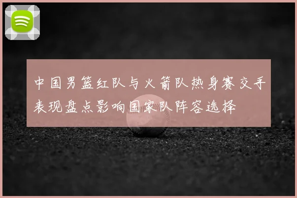 中国男篮红队与火箭队热身赛交手表现盘点影响国家队阵容选择