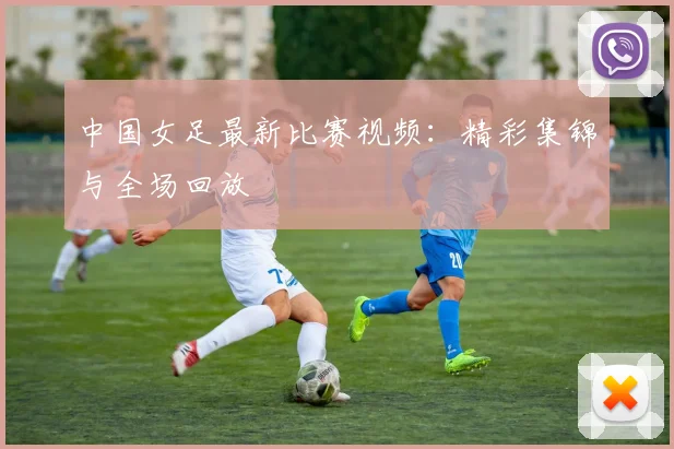 中国女足最新比赛视频：精彩集锦与全场回放