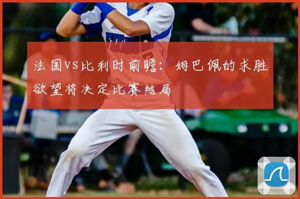 法国vs比利时前瞻：姆巴佩的求胜欲望将决定比赛结局
