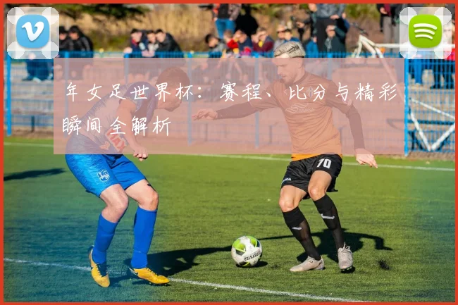 年女足世界杯：赛程、比分与精彩瞬间全解析