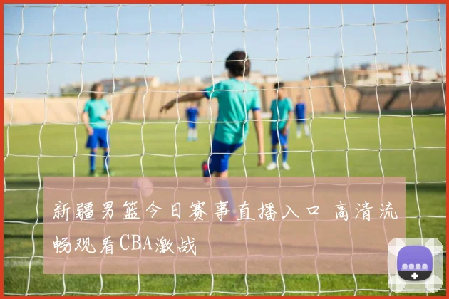 新疆男篮今日赛事直播入口 高清流畅观看CBA激战