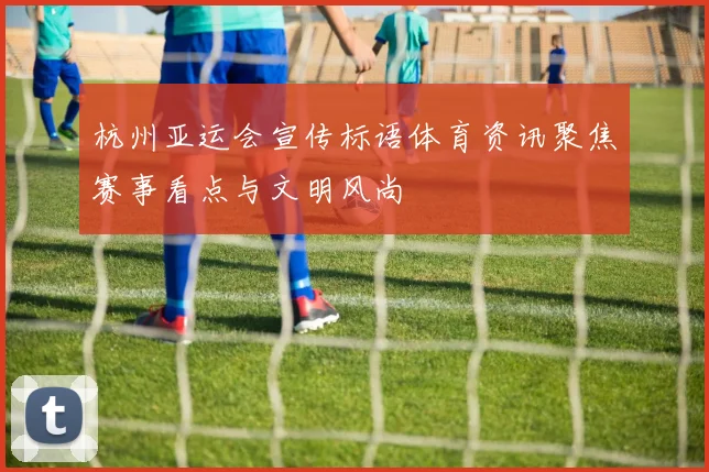 杭州亚运会宣传标语体育资讯聚焦赛事看点与文明风尚