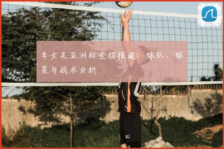年女足亚洲杯全程报道:球队、球星与战术分析