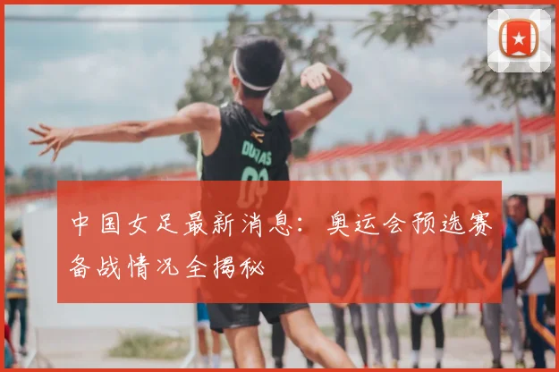 中国女足最新消息：奥运会预选赛备战情况全揭秘