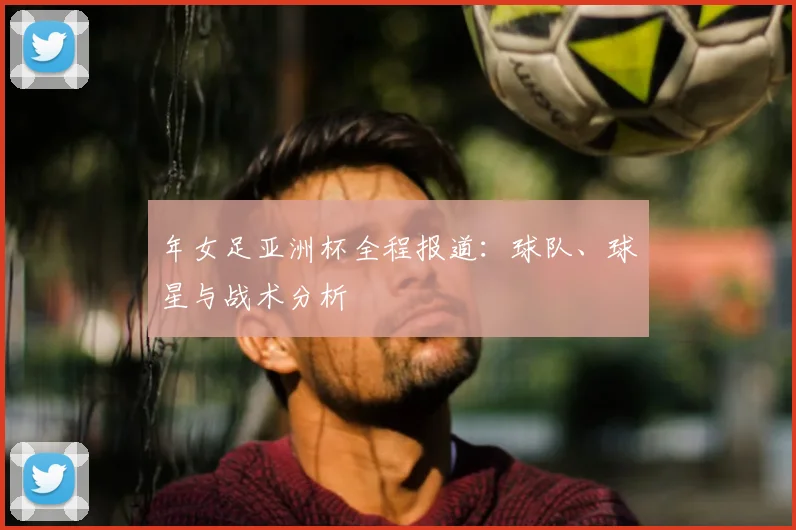 年女足亚洲杯全程报道:球队、球星与战术分析