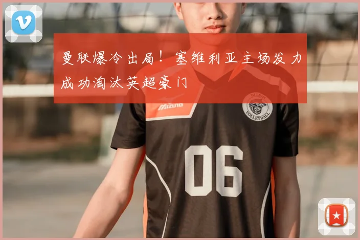 曼联爆冷出局！塞维利亚主场发力成功淘汰英超豪门