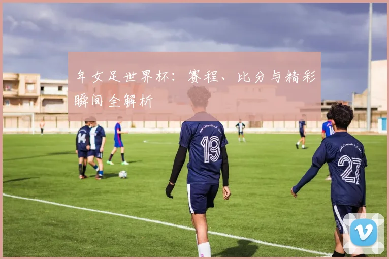 年女足世界杯：赛程、比分与精彩瞬间全解析