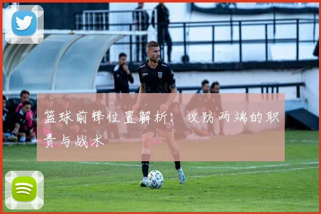 篮球前锋位置解析：攻防两端的职责与战术