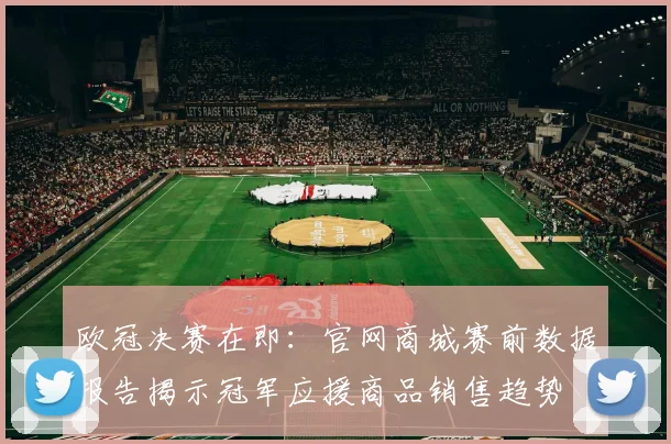 欧冠决赛在即：官网商城赛前数据报告揭示冠军应援商品销售趋势