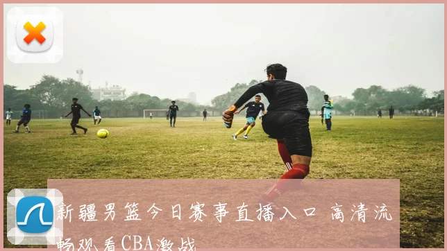 新疆男篮今日赛事直播入口 高清流畅观看CBA激战