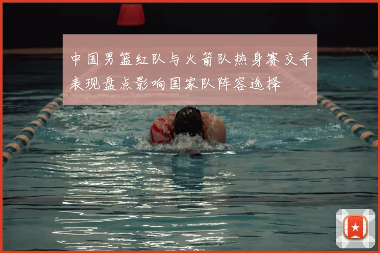 中国男篮红队与火箭队热身赛交手表现盘点影响国家队阵容选择