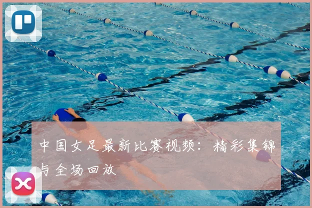 中国女足最新比赛视频：精彩集锦与全场回放